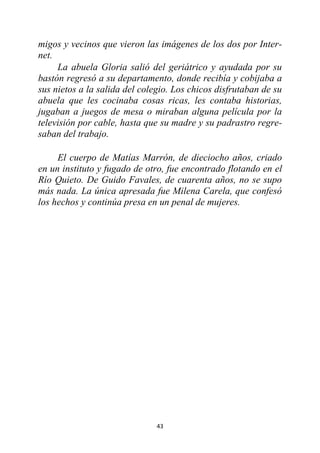 43
migos y vecinos que vieron las imágenes de los dos por Inter-
net.
La abuela Gloria salió del geriátrico y ayudada por su
bastón regresó a su departamento, donde recibía y cobijaba a
sus nietos a la salida del colegio. Los chicos disfrutaban de su
abuela que les cocinaba cosas ricas, les contaba historias,
jugaban a juegos de mesa o miraban alguna película por la
televisión por cable, hasta que su madre y su padrastro regre-
saban del trabajo.
El cuerpo de Matías Marrón, de dieciocho años, criado
en un instituto y fugado de otro, fue encontrado flotando en el
Río Quieto. De Guido Favales, de cuarenta años, no se supo
más nada. La única apresada fue Milena Carela, que confesó
los hechos y continúa presa en un penal de mujeres.
 