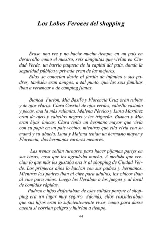 44
Los Lobos Feroces del shopping
Érase una vez y no hacía mucho tiempo, en un país en
desarrollo como el nuestro, seis amiguitas que vivían en Ciu-
dad Verde, un barrio paquete de la capital del país, donde la
seguridad pública y privada eran de las mejores.
Ellas se conocían desde el jardín de infantes y sus pa-
dres, también eran amigos, a tal punto, que las seis familias
iban a veranear o de camping juntas.
Bianca Furton, Mía Basile y Florencia Cruz eran rubias
y de ojos claros. Clara Cassini de ojos verdes, cabello castaño
y pecas, era la más rellenita. Malena Pérsico y Luna Martínez
eran de ojos y cabellos negros y tez trigueña. Bianca y Mía
eran hijas únicas, Clara tenía un hermano mayor que vivía
con su papá en un país vecino, mientras que ella vivía con su
mamá y su abuela. Luna y Malena tenían un hermano mayor y
Florencia, dos hermanos varones menores.
Las nenas solían turnarse para hacer pijamas partys en
sus casas, cosa que les agradaba mucho. A medida que cre-
cían lo que más les gustaba era ir al shopping de Ciudad Ver-
de. Los primeros años lo hacían con sus padres y hermanos.
Mientras los padres iban al cine para adultos, los chicos iban
al cine para niños. Luego los llevaban a los juegos y al local
de comidas rápidas.
Padres e hijos disfrutaban de esas salidas porque el shop-
ping era un lugar muy seguro. Además, ellos consideraban
que sus hijos eran lo suficientemente vivos, como para darse
cuenta sí corrían peligro y huirían a tiempo.
 