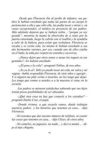 45
Desde que Florencia iba al jardín de infantes, sus pa-
dres le habían enseñado que todas las partes de su cuerpo le
pertenecían a ella y que sólo ella, las podía tocar y mirar y, en
casos excepcionales, el médico en presencia de sus padres.
Más adelante dejaron que se bañara solita, –“porque ya soy
grande”, mientras la mamá la observaba de a ratos por la
puerta entornada, luego la cubría con el toallón y la ayudaba
a salir de la bañera, para evitar que resbalara. Florencia se
secaba y se vestía sola. Lo mismo le habían enseñado a sus
dos hermanitos varones, por eso, cuando uno de ellos estaba
en el baño, la niña por respeto no entraba y viceversa.
–¡Nunca dejen que otros nenes o nenas los toquen en sus
genitales! –les habían enseñado.
–¿El pene y la cola? –preguntó Tobías, de tres años.
–¡Yo ya lo sé!. Sólo yo puedo tocar mi cola, mi vulva y mi
vagina –había respondido Florencia, de siete años y agregó–.
Y si alguien me pide verlas o tocarlas, no los tengo que dejar.
Les tengo que contar a ustedes o a la maestra si estoy en la
escuela.
Los padres se miraron satisfechos sabiendo que sus hijos
tenían pocas posibilidades de ser abusados.
–¿Qué otra cosa no hay que contarle a los extraños? –
preguntó Emilio Cruz, el papá.
–Donde vivimos, a que escuela vamos, donde trabajan
nuestros padres y los horarios que tenemos en casa... –dijo
Florencia.
–No tenemos que dar nuestro número de teléfono, ni contar
las cosas que tenemos en casa... –dijo Ulises, de cinco años.
–No camelos, no juguetes, no nada… y decí a mamá… –di-
jo el más chiquito.
 
