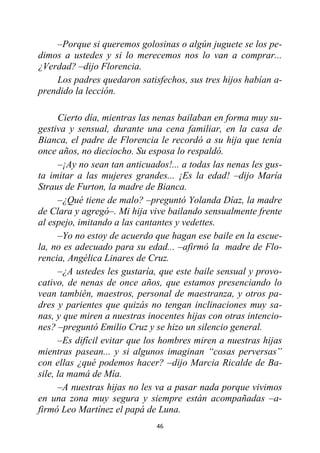 46
–Porque si queremos golosinas o algún juguete se los pe-
dimos a ustedes y si lo merecemos nos lo van a comprar...
¿Verdad? –dijo Florencia.
Los padres quedaron satisfechos, sus tres hijos habían a-
prendido la lección.
Cierto día, mientras las nenas bailaban en forma muy su-
gestiva y sensual, durante una cena familiar, en la casa de
Bianca, el padre de Florencia le recordó a su hija que tenía
once años, no dieciocho. Su esposa lo respaldó.
–¡Ay no sean tan anticuados!... a todas las nenas les gus-
ta imitar a las mujeres grandes... ¡Es la edad! –dijo María
Straus de Furton, la madre de Bianca.
–¿Qué tiene de malo? –preguntó Yolanda Díaz, la madre
de Clara y agregó–. Mi hija vive bailando sensualmente frente
al espejo, imitando a las cantantes y vedettes.
–Yo no estoy de acuerdo que hagan ese baile en la escue-
la, no es adecuado para su edad... –afirmó la madre de Flo-
rencia, Angélica Linares de Cruz.
–¿A ustedes les gustaría, que este baile sensual y provo-
cativo, de nenas de once años, que estamos presenciando lo
vean también, maestros, personal de maestranza, y otros pa-
dres y parientes que quizás no tengan inclinaciones muy sa-
nas, y que miren a nuestras inocentes hijas con otras intencio-
nes? –preguntó Emilio Cruz y se hizo un silencio general.
–Es difícil evitar que los hombres miren a nuestras hijas
mientras pasean... y si algunos imaginan “cosas perversas”
con ellas ¿qué podemos hacer? –dijo Marcia Ricalde de Ba-
sile, la mamá de Mía.
–A nuestras hijas no les va a pasar nada porque vivimos
en una zona muy segura y siempre están acompañadas –a-
firmó Leo Martínez el papá de Luna.
 