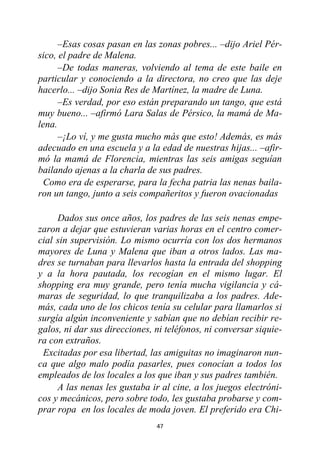 47
–Esas cosas pasan en las zonas pobres... –dijo Ariel Pér-
sico, el padre de Malena.
–De todas maneras, volviendo al tema de este baile en
particular y conociendo a la directora, no creo que las deje
hacerlo... –dijo Sonia Res de Martínez, la madre de Luna.
–Es verdad, por eso están preparando un tango, que está
muy bueno... –afirmó Lara Salas de Pérsico, la mamá de Ma-
lena.
–¡Lo ví, y me gusta mucho más que esto! Además, es más
adecuado en una escuela y a la edad de nuestras hijas... –afir-
mó la mamá de Florencia, mientras las seis amigas seguían
bailando ajenas a la charla de sus padres.
Como era de esperarse, para la fecha patria las nenas baila-
ron un tango, junto a seis compañeritos y fueron ovacionadas
Dados sus once años, los padres de las seis nenas empe-
zaron a dejar que estuvieran varias horas en el centro comer-
cial sin supervisión. Lo mismo ocurría con los dos hermanos
mayores de Luna y Malena que iban a otros lados. Las ma-
dres se turnaban para llevarlos hasta la entrada del shopping
y a la hora pautada, los recogían en el mismo lugar. El
shopping era muy grande, pero tenía mucha vigilancia y cá-
maras de seguridad, lo que tranquilizaba a los padres. Ade-
más, cada uno de los chicos tenía su celular para llamarlos si
surgía algún inconveniente y sabían que no debían recibir re-
galos, ni dar sus direcciones, ni teléfonos, ni conversar siquie-
ra con extraños.
Excitadas por esa libertad, las amiguitas no imaginaron nun-
ca que algo malo podía pasarles, pues conocían a todos los
empleados de los locales a los que iban y sus padres también.
A las nenas les gustaba ir al cine, a los juegos electróni-
cos y mecánicos, pero sobre todo, les gustaba probarse y com-
prar ropa en los locales de moda joven. El preferido era Chi-
 