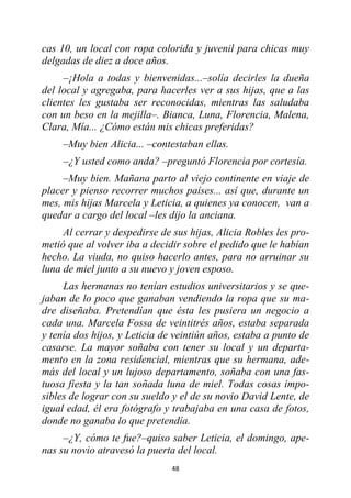 48
cas 10, un local con ropa colorida y juvenil para chicas muy
delgadas de diez a doce años.
–¡Hola a todas y bienvenidas...–solía decirles la dueña
del local y agregaba, para hacerles ver a sus hijas, que a las
clientes les gustaba ser reconocidas, mientras las saludaba
con un beso en la mejilla–. Bianca, Luna, Florencia, Malena,
Clara, Mía... ¿Cómo están mis chicas preferidas?
–Muy bien Alicia... –contestaban ellas.
–¿Y usted como anda? –preguntó Florencia por cortesía.
–Muy bien. Mañana parto al viejo continente en viaje de
placer y pienso recorrer muchos países... así que, durante un
mes, mis hijas Marcela y Leticia, a quienes ya conocen, van a
quedar a cargo del local –les dijo la anciana.
Al cerrar y despedirse de sus hijas, Alicia Robles les pro-
metió que al volver iba a decidir sobre el pedido que le habían
hecho. La viuda, no quiso hacerlo antes, para no arruinar su
luna de miel junto a su nuevo y joven esposo.
Las hermanas no tenían estudios universitarios y se que-
jaban de lo poco que ganaban vendiendo la ropa que su ma-
dre diseñaba. Pretendían que ésta les pusiera un negocio a
cada una. Marcela Fossa de veintitrés años, estaba separada
y tenía dos hijos, y Leticia de veintiún años, estaba a punto de
casarse. La mayor soñaba con tener su local y un departa-
mento en la zona residencial, mientras que su hermana, ade-
más del local y un lujoso departamento, soñaba con una fas-
tuosa fiesta y la tan soñada luna de miel. Todas cosas impo-
sibles de lograr con su sueldo y el de su novio David Lente, de
igual edad, él era fotógrafo y trabajaba en una casa de fotos,
donde no ganaba lo que pretendía.
–¿Y, cómo te fue?–quiso saber Leticia, el domingo, ape-
nas su novio atravesó la puerta del local.
 