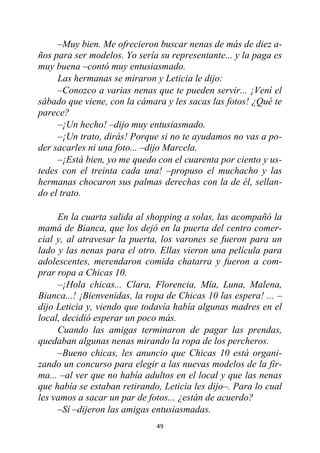 49
–Muy bien. Me ofrecieron buscar nenas de más de diez a-
ños para ser modelos. Yo sería su representante... y la paga es
muy buena –contó muy entusiasmado.
Las hermanas se miraron y Leticia le dijo:
–Conozco a varias nenas que te pueden servir... ¡Vení el
sábado que viene, con la cámara y les sacas las fotos! ¿Qué te
parece?
–¡Un hecho! –dijo muy entusiasmado.
–¡Un trato, dirás! Porque si no te ayudamos no vas a po-
der sacarles ni una foto... –dijo Marcela.
–¡Está bien, yo me quedo con el cuarenta por ciento y us-
tedes con el treinta cada una! –propuso el muchacho y las
hermanas chocaron sus palmas derechas con la de él, sellan-
do el trato.
En la cuarta salida al shopping a solas, las acompañó la
mamá de Bianca, que los dejó en la puerta del centro comer-
cial y, al atravesar la puerta, los varones se fueron para un
lado y las nenas para el otro. Ellas vieron una película para
adolescentes, merendaron comida chatarra y fueron a com-
prar ropa a Chicas 10.
–¡Hola chicas... Clara, Florencia, Mía, Luna, Malena,
Bianca...! ¡Bienvenidas, la ropa de Chicas 10 las espera! ... –
dijo Leticia y, viendo que todavía había algunas madres en el
local, decidió esperar un poco más.
Cuando las amigas terminaron de pagar las prendas,
quedaban algunas nenas mirando la ropa de los percheros.
–Bueno chicas, les anuncio que Chicas 10 está organi-
zando un concurso para elegir a las nuevas modelos de la fir-
ma... –al ver que no había adultos en el local y que las nenas
que había se estaban retirando, Leticia les dijo–. Para lo cual
les vamos a sacar un par de fotos... ¿están de acuerdo?
–Sí –dijeron las amigas entusiasmadas.
 