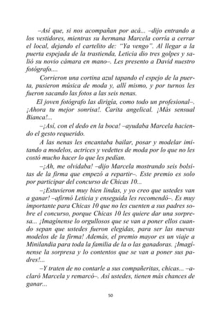 50
–Así que, si nos acompañan por acá... –dijo entrando a
los vestidores, mientras su hermana Marcela corría a cerrar
el local, dejando el cartelito de: “Ya vengo”. Al llegar a la
puerta espejada de la trastienda, Leticia dio tres golpes y sa-
lió su novio cámara en mano–. Les presento a David nuestro
fotógrafo....
Corrieron una cortina azul tapando el espejo de la puer-
ta, pusieron música de moda y, allí mismo, y por turnos les
fueron sacando las fotos a las seis nenas.
El joven fotógrafo las dirigía, como todo un profesional–.
¡Ahora tu mejor sonrisa!. Carita angelical. ¡Más sensual
Bianca!...
–¡Así, con el dedo en la boca! –ayudaba Marcela hacien-
do el gesto requerido.
A las nenas les encantaba bailar, posar y modelar imi-
tando a modelos, actrices y vedettes de moda por lo que no les
costó mucho hacer lo que les pedían.
–¡Ah, me olvidaba! –dijo Marcela mostrando seis bolsi-
tas de la firma que empezó a repartir–. Este premio es solo
por participar del concurso de Chicas 10...
–¡Estuvieron muy bien lindas, y yo creo que ustedes van
a ganar! –afirmó Leticia y enseguida les recomendó–. Es muy
importante para Chicas 10 que no les cuenten a sus padres so-
bre el concurso, porque Chicas 10 les quiere dar una sorpre-
sa... ¡Imagínense lo orgullosos que se van a poner ellos cuan-
do sepan que ustedes fueron elegidas, para ser las nuevas
modelos de la firma! Además, el premio mayor es un viaje a
Minilandia para toda la familia de la o las ganadoras. ¡Imagí-
nense la sorpresa y lo contentos que se van a poner sus pa-
dres!...
–Y traten de no contarle a sus compañeritas, chicas... –a-
claró Marcela y remarcó–. Así ustedes, tienen más chances de
ganar...
 
