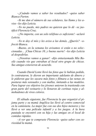 51
–¿Cuándo vamos a saber los resultados? –quiso saber
Bianca Furton.
–Si me dan el número de sus celulares, las llamo y les a-
viso –les dijo Leticia.
–Yo no puedo, mis padres no quieren que lo dé –se jus-
tificó Florencia Cruz.
–¡No importa, con un solo teléfono es suficiente! –aclaró
Leticia.
–Yo te doy el mío y les aviso a las demás, ¿Querés? –o-
freció Bianca.
–Bueno, en la semana les avisamos si están o no selec-
cionadas... ¡Chau Chicas 10, y buena suerte! –les dijo Leticia
al despedirlas.
–¡Nosotras vamos a ganar! –dijo entusiasmada Mía Ba-
sile cuando vio que entraban al local otro grupo de chicas.
Sus amigas estuvieron de acuerdo.
Cuando David Lente llevó las fotos que le habían pedido,
lo contrataron, le dieron un importante adelanto de dinero y
le pidieron que les sacara más fotos y filmara a las nenas en
posturas más sensuales y con mallas, imitando a las modelos.
Para lograr ese objetivo los jóvenes unieron la trastienda con
gran parte del vestuario y lo llenaron de cortinas rojas y al-
mohadones de vivos colores.
El sábado siguiente, fue Florencia la que organizó el pi-
jama party y su mamá Angélica las llevó al centro comercial
en la camioneta. La mujer fue con sus dos hijos menores y los
llevó a ver una película infantil y a los juegos. A la hora
pautada se encontró con su hija y las amigas en el local de
comidas rápidas.
–A ver que te compraste Florencia –quiso saber con cu-
riosidad la mamá.
 
