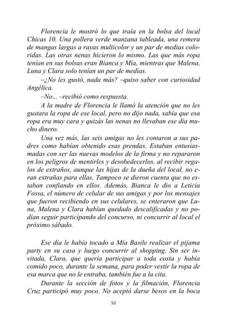 52
Florencia le mostró lo que traía en la bolsa del local
Chicas 10. Una pollera verde manzana tableada, una remera
de mangas largas a rayas multicolor y un par de medias colo-
ridas. Las otras nenas hicieron lo mismo. Las que más ropa
tenían en sus bolsas eran Bianca y Mía, mientras que Malena,
Luna y Clara solo tenían un par de medias.
–¿No les gustó, nada más? –quiso saber con curiosidad
Angélica.
–No... –recibió como respuesta.
A la madre de Florencia le llamó la atención que no les
gustara la ropa de ese local, pero no dijo nada, sabía que esa
ropa era muy cara y quizás las nenas no llevaban ese día mu-
cho dinero.
Una vez más, las seis amigas no les contaron a sus pa-
dres como habían obtenido esas prendas. Estaban entusias-
madas con ser las nuevas modelos de la firma y no repararon
en los peligros de mentirles y desobedecerlos, al recibir rega-
los de extraños, aunque las hijas de la dueña del local, no e-
ran extrañas para ellas. Tampoco se dieron cuenta que no es-
taban confiando en ellos. Además, Bianca le dio a Leticia
Fossa, el número de celular de sus amigas y por los mensajes
que fueron recibiendo en sus celulares, se enteraron que Lu-
na, Malena y Clara habían quedado descalificadas y no po-
dían seguir participando del concurso, ni concurrir al local el
próximo sábado.
Ese día le había tocado a Mía Basile realizar el pijama
party en su casa y luego concurrir al shopping. Sin ser in-
vitada, Clara, que quería participar a toda costa y había
comido poco, durante la semana, para poder vestir la ropa de
esa marca que no le entraba, también fue a la cita.
Durante la sección de fotos y la filmación, Florencia
Cruz participó muy poco. No aceptó darse besos en la boca
 