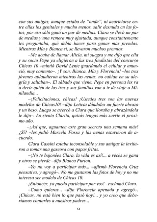 53
con sus amigas, aunque estaba de “onda”, ni acariciarse en-
tre ellas los genitales y mucho menos, salir desnuda en las fo-
tos, por eso sólo ganó un par de medias. Clara se llevó un par
de medias y una remera muy ajustada, aunque constantemente
les preguntaba, qué debía hacer para ganar más prendas.
Mientras Mía y Bianca sí, se llevaron muchos premios.
–Me acaba de llamar Alicia, mi suegra y me dijo que ella
y su socio Pepe ya eligieron a las tres finalistas del concurso
Chicas 10 –mintió David Lente guardando el celular y anun-
ció, muy contento–. ¡Y son, Bianca, Mía y Florencia! –los tres
jóvenes aplaudieron mientras las nenas, no cabían en su ale-
gría y saltaban–. El sábado que viene, Pepe en persona les va
a decir quién de las tres y sus familias van a ir de viaje a Mi-
nilandia...
–¡Felicitaciones, chicas! ¡Ustedes tres son las nuevas
modelos de Chicas10! –dijo Leticia dándoles un fuerte abrazo
y un beso. Luego se acercó a Clara que lloraba y abrazándola
le dijo–. Lo siento Clarita, quizás tengas más suerte el proxi-
mo año.
–¡Así que, aguanten este gran secreto una semana más!
¿Sí? –les pidió Marcela Fossa y las nenas estuvieron de a-
cuerdo.
Clara Cassini estaba inconsolable y sus amigas la invita-
ron a tomar una gaseosa con papas fritas.
–¡No te bajonées Clara, la vida es así!... a veces se gana
y otras se pierde –dijo Bianca Furton.
–Yo no voy a participar más... –afirmó Florencia Cruz
pensativa, y agregó–. No me gustaron las fotos de hoy y no me
interesa ser modelo de Chicas 10.
–¡Entonces, yo puedo participar por vos! –exclamó Clara.
–Como quieras... –dijo Florencia apenada y agregó–.
¡Chicas, no está bien lo que pasó hoy!... y yo creo que debe-
ríamos contarles a nuestros padres...
 