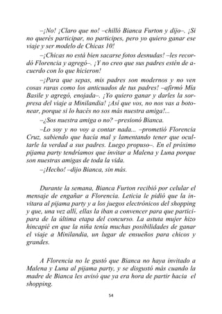 54
–¡No! ¡Claro que no! –chilló Bianca Furton y dijo–. ¡Si
no querés participar, no participes, pero yo quiero ganar ese
viaje y ser modelo de Chicas 10!
–¡Chicas no está bien sacarse fotos desnudas! –les recor-
dó Florencia y agregó–. ¡Y no creo que sus padres estén de a-
cuerdo con lo que hicieron!
–¡Para que sepas, mis padres son modernos y no ven
cosas raras como los anticuados de tus padres! –afirmó Mía
Basile y agregó, enojada–. ¡Yo quiero ganar y darles la sor-
presa del viaje a Minilandia! ¡Así que vos, no nos vas a boto-
near, porque si lo hacés no sos más nuestra amiga!...
–¿Sos nuestra amiga o no? –presionó Bianca.
–Lo soy y no voy a contar nada... –prometió Florencia
Cruz, sabiendo que hacía mal y lamentando tener que ocul-
tarle la verdad a sus padres. Luego propuso–. En el próximo
pijama party tendríamos que invitar a Malena y Luna porque
son nuestras amigas de toda la vida.
–¡Hecho! –dijo Bianca, sin más.
Durante la semana, Bianca Furton recibió por celular el
mensaje de engañar a Florencia. Leticia le pidió que la in-
vitara al pijama party y a los juegos electrónicos del shopping
y que, una vez allí, ellas la iban a convencer para que partici-
para de la última etapa del concurso. La astuta mujer hizo
hincapié en que la niña tenía muchas posibilidades de ganar
el viaje a Minilandia, un lugar de ensueños para chicos y
grandes.
A Florencia no le gustó que Bianca no haya invitado a
Malena y Luna al pijama party, y se disgustó más cuando la
madre de Bianca les avisó que ya era hora de partir hacia el
shopping.
 