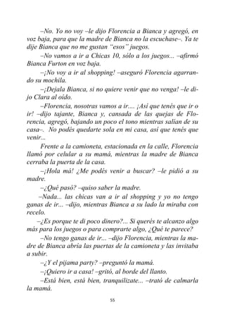 55
–No. Yo no voy –le dijo Florencia a Bianca y agregó, en
voz baja, para que la madre de Bianca no la escuchase–. Ya te
dije Bianca que no me gustan “esos” juegos.
–No vamos a ir a Chicas 10, sólo a los juegos... –afirmó
Bianca Furton en voz baja.
–¡No voy a ir al shopping! –aseguró Florencia agarran-
do su mochila.
–¡Dejala Bianca, si no quiere venir que no venga! –le di-
jo Clara al oído.
–Florencia, nosotras vamos a ir.... ¡Así que tenés que ir o
ir! –dijo tajante, Bianca y, cansada de las quejas de Flo-
rencia, agregó, bajando un poco el tono mientras salían de su
casa–. No podés quedarte sola en mi casa, así que tenés que
venir...
Frente a la camioneta, estacionada en la calle, Florencia
llamó por celular a su mamá, mientras la madre de Bianca
cerraba la puerta de la casa.
–¡Hola má! ¿Me podés venir a buscar? –le pidió a su
madre.
–¿Qué pasó? –quiso saber la madre.
–Nada... las chicas van a ir al shopping y yo no tengo
ganas de ir... –dijo, mientras Bianca a su lado la miraba con
recelo.
–¿Es porque te di poco dinero?... Si querés te alcanzo algo
más para los juegos o para comprarte algo, ¿Qué te parece?
–No tengo ganas de ir... –dijo Florencia, mientras la ma-
dre de Bianca abría las puertas de la camioneta y las invitaba
a subir.
–¿Y el pijama party? –preguntó la mamá.
–¡Quiero ir a casa! –gritó, al borde del llanto.
–Está bien, está bien, tranquilizate... –trató de calmarla
la mamá.
 