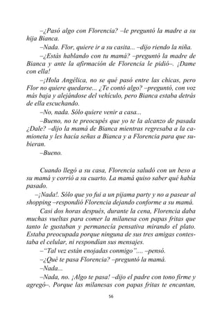 56
–¿Pasó algo con Florencia? –le preguntó la madre a su
hija Bianca.
–Nada. Flor, quiere ir a su casita... –dijo riendo la niña.
–¿Estás hablando con tu mamá? –preguntó la madre de
Bianca y ante la afirmación de Florencia le pidió–. ¡Dame
con ella!
–¡Hola Angélica, no se qué pasó entre las chicas, pero
Flor no quiere quedarse... ¿Te contó algo? –preguntó, con voz
más baja y alejándose del vehículo, pero Bianca estaba detrás
de ella escuchando.
–No, nada. Sólo quiere venir a casa...
–Bueno, no te preocupés que yo te la alcanzo de pasada
¿Dale? –dijo la mamá de Bianca mientras regresaba a la ca-
mioneta y les hacía señas a Bianca y a Florencia para que su-
bieran.
–Bueno.
Cuando llegó a su casa, Florencia saludó con un beso a
su mamá y corrió a su cuarto. La mamá quiso saber qué había
pasado.
–¡Nada!. Sólo que yo fui a un pijama party y no a pasear al
shopping –respondió Florencia dejando conforme a su mamá.
Casi dos horas después, durante la cena, Florencia daba
muchas vueltas para comer la milanesa con papas fritas que
tanto le gustaban y permanecía pensativa mirando el plato.
Estaba preocupada porque ninguna de sus tres amigas contes-
taba el celular, ni respondían sus mensajes.
–“Tal vez están enojadas conmigo”.... –pensó.
–¿Qué te pasa Florencia? –preguntó la mamá.
–Nada...
–Nada, no. ¡Algo te pasa! –dijo el padre con tono firme y
agregó–. Porque las milanesas con papas fritas te encantan,
 