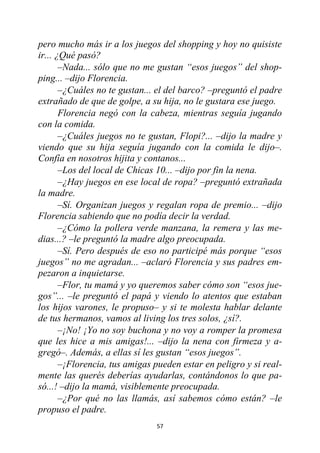 57
pero mucho más ir a los juegos del shopping y hoy no quisiste
ir... ¿Qué pasó?
–Nada... sólo que no me gustan “esos juegos” del shop-
ping... –dijo Florencia.
–¿Cuáles no te gustan... el del barco? –preguntó el padre
extrañado de que de golpe, a su hija, no le gustara ese juego.
Florencia negó con la cabeza, mientras seguía jugando
con la comida.
–¿Cuáles juegos no te gustan, Flopi?... –dijo la madre y
viendo que su hija seguía jugando con la comida le dijo–.
Confía en nosotros hijita y contanos...
–Los del local de Chicas 10... –dijo por fin la nena.
–¿Hay juegos en ese local de ropa? –preguntó extrañada
la madre.
–Sí. Organizan juegos y regalan ropa de premio... –dijo
Florencia sabiendo que no podía decir la verdad.
–¿Cómo la pollera verde manzana, la remera y las me-
dias...? –le preguntó la madre algo preocupada.
–Sí. Pero después de eso no participé más porque “esos
juegos” no me agradan... –aclaró Florencia y sus padres em-
pezaron a inquietarse.
–Flor, tu mamá y yo queremos saber cómo son “esos jue-
gos”... –le preguntó el papá y viendo lo atentos que estaban
los hijos varones, le propuso– y si te molesta hablar delante
de tus hermanos, vamos al living los tres solos, ¿sí?.
–¡No! ¡Yo no soy buchona y no voy a romper la promesa
que les hice a mis amigas!... –dijo la nena con firmeza y a-
gregó–. Además, a ellas sí les gustan “esos juegos”.
–¡Florencia, tus amigas pueden estar en peligro y si real-
mente las querés deberías ayudarlas, contándonos lo que pa-
só...! –dijo la mamá, visiblemente preocupada.
–¿Por qué no las llamás, así sabemos cómo están? –le
propuso el padre.
 