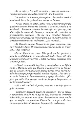 58
–Ya lo hice y les dejé mensajes... pero no contestan...
¡Seguro que están enojadas conmigo! –dijo Florencia.
Los padres se miraron preocupados. La madre tomó el
teléfono de la cocina y llamó a la madre de Bianca.
–No las chicas no están. Estoy yendo a buscarlas porque
quedamos en que Bianca me llamaría a las ocho y media y no
me llamó... Tampoco contesta los mensajes así que voy para
allá –dijo la madre de Bianca y, tratando de controlar su
preocupación, amenazó–. ¡Ya me va a escuchar Bianca!...
porque eso de apagar el celular para que la madre hincha no
la moleste mientras ella se divierte... ¡No se hace!...
–Te llamaba porque Florencia no quiso contarme, pero
en el local de Chicas 10 organizan juegos que a ella no le gus-
tan... –dijo Angélica.
–Lo sé, Bianca me contó. Ella ganó muchas prendas y
tiene la posibilidad de ser elegida modelo de Chicas 10 –dijo
la madre orgullosa y agregó–. Estoy llegando, cualquier cosa
te llamó.¡Chau!.
–¡Chau! –respondió Angélica y volviéndose a su hija le
contó–. María me dijo que Bianca le contó acerca de los jue-
gos de Chicas 10 y piensa que Bianca puede ser la nueva mo-
delo de esa ropa porque recibió muchos regalos... Por otro la-
do no la llamó a la hora convenida y apagó el celular... ¡Es-
pero que estén bien, porque eso de los juegos y los premios no
me termina de cerrar!
–¡Ni a mí! –aclaró el padre, mirando a su hija que se-
guía sin comer.
–Cualquier novedad quedó en llamarnos –dijo la madre
y, sentándose al lado de su hija le dijo, mientras le levantaba
la barbilla y la miraba a los ojos–. Realmente me duele mucho
que no confíes en nosotros Florencia... y espero de todo
corazón que a las chicas no les hayan hecho nada malo.
 