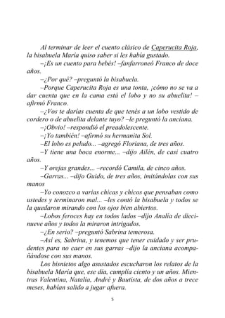 5
Al terminar de leer el cuento clásico de Caperucita Roja,
la bisabuela María quiso saber si les había gustado.
–¡Es un cuento para bebés! –fanfarroneó Franco de doce
años.
–¿Por qué? –preguntó la bisabuela.
–Porque Caperucita Roja es una tonta, ¡cómo no se va a
dar cuenta que en la cama está el lobo y no su abuelita! –
afirmó Franco.
–¿Vos te darías cuenta de que tenés a un lobo vestido de
cordero o de abuelita delante tuyo? –le preguntó la anciana.
–¡Obvio! –respondió el preadolescente.
–¡Yo también! –afirmó su hermanita Sol.
–El lobo es peludo... –agregó Floriana, de tres años.
–Y tiene una boca enorme... –dijo Ailén, de casi cuatro
años.
–Y orejas grandes... –recordó Camila, de cinco años.
–Garras... –dijo Guido, de tres años, imitándolas con sus
manos
–Yo conozco a varias chicas y chicos que pensaban como
ustedes y terminaron mal... –les contó la bisabuela y todos se
la quedaron mirando con los ojos bien abiertos.
–Lobos feroces hay en todos lados –dijo Analía de dieci-
nueve años y todos la miraron intrigados.
–¿En serio? –preguntó Sabrina temerosa.
–Así es, Sabrina, y tenemos que tener cuidado y ser pru-
dentes para no caer en sus garras –dijo la anciana acompa-
ñándose con sus manos.
Los bisnietos algo asustados escucharon los relatos de la
bisabuela María que, ese día, cumplía ciento y un años. Mien-
tras Valentina, Natalia, André y Bautista, de dos años a trece
meses, habían salido a jugar afuera.
 