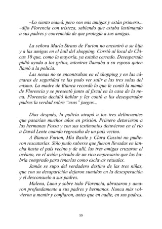 59
–Lo siento mamá, pero son mis amigas y están primero...
–dijo Florencia con tristeza, sabiendo que estaba lastimando
a sus padres y convencida de que protegía a sus amigas.
La señora María Straus de Furton no encontró a su hija
y a las amigas en el hall del shopping. Corrió al local de Chi-
cas 10 que, como la mayoría, ya estaba cerrado. Desesperada
pidió ayuda a los gritos, mientras llamaba a su esposo quien
llamó a la policía.
Las nenas no se encontraban en el shopping y en las cá-
maras de seguridad se las pudo ver salir a las tres solas del
mismo. La madre de Bianca recordó lo que le contó la mamá
de Florencia y se presentó junto al fiscal en la casa de la ne-
na. Florencia decidió hablar y les contó a los desesperados
padres la verdad sobre “esos” juegos...
Días después, la policía atrapó a los tres delincuentes
que pasarían muchos años en prisión. Primero detuvieron a
las hermanas Fossa y con sus testimonios detuvieron en el río
a David Lente cuando regresaba de un país vecino.
A Bianca Furton, Mía Basile y Clara Cassini no pudie-
ron rescatarlas. Sólo pudo saberse que fueron llevadas en lan-
cha hasta el país vecino y de allí, las tres amigas cruzaron el
océano, en el avión privado de un rico empresario que las ha-
bría comprado para tenerlas como esclavas sexuales.
Jamás se supo del verdadero destino de las tres niñas,
que con su desaparición dejaron sumidos en la desesperación
y el desconsuelo a sus padres.
Malena, Luna y sobre todo Florencia, abrazaron y ama-
ron profundamente a sus padres y hermanos. Nunca más vol-
vieron a mentir y confiaron, antes que en nadie, en sus padres.
 