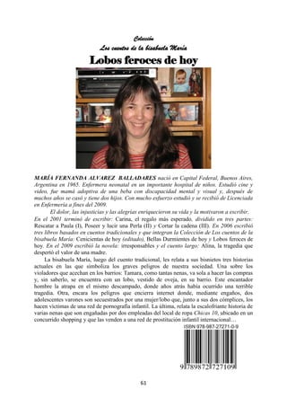 61
Colección
Los cuentos de la bisabuela María
Lobos feroces de hoy
MARÍA FERNANDA ALVAREZ BALLADARES nació en Capital Federal, Buenos Aires,
Argentina en 1965. Enfermera neonatal en un importante hospital de niños. Estudió cine y
video, fue mamá adoptiva de una beba con discapacidad mental y visual y, después de
muchos años se casó y tiene dos hijos. Con mucho esfuerzo estudió y se recibió de Licenciada
en Enfermería a fines del 2009.
El dolor, las injusticias y las alegrías enriquecieron su vida y la motivaron a escribir.
En el 2001 terminó de escribir: Carina, el regalo más esperado, dividido en tres partes:
Rescatar a Paula (Ι), Poseer y lucir una Perla (ΙΙ) y Cortar la cadena (ΙΙΙ). En 2006 escribió
tres libros basados en cuentos tradicionales y que integran la Colección de Los cuentos de la
bisabuela María: Cenicientas de hoy (editado), Bellas Durmientes de hoy y Lobos feroces de
hoy. En el 2009 escribió la novela: irresponsables y el cuento largo: Alina, la tragedia que
despertó el valor de una madre.
La bisabuela María, luego del cuento tradicional, les relata a sus bisnietos tres historias
actuales en las que simboliza los graves peligros de nuestra sociedad. Una sobre los
violadores que acechan en los barrios: Tamara, como tantas nenas, va sola a hacer las compras
y, sin saberlo, se encuentra con un lobo, vestido de oveja, en su barrio. Este encantador
hombre la atrapa en el mismo descampado, donde años atrás había ocurrido una terrible
tragedia. Otra, encara los peligros que encierra internet donde, mediante engaños, dos
adolescentes varones son secuestrados por una mujer/lobo que, junto a sus dos cómplices, los
hacen víctimas de una red de pornografía infantil. La última, relata la escalofriante historia de
varias nenas que son engañadas por dos empleadas del local de ropa Chicas 10, ubicado en un
concurrido shopping y que las venden a una red de prostitución infantil internacional…
 