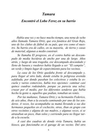 6
Tamara
Encontró el Lobo Feroz en su barrio
Había una vez y no hace mucho tiempo, una nena de ocho
años llamada Tamara Ortiz, que era fanática del Gran Rojo,
uno de los clubes de fútbol de su país, que era como el nues-
tro. Su barrio era de calles, en su mayoría, de tierra y casas
de material, algunas a medio construir.
Se llamaba El progreso, en el centro había un descam-
pado de media hectárea de ancho por una de largo. Años
atrás, y luego de una tragedia, ese descampado descuidado y
lleno de basura y roedores había llegado a ser “El campito”,
un verde y limpio lugar de esparcimiento para los vecinos.
La casa de los Ortiz quedaba frente al descampado y,
para llegar al otro lado, donde estaba la peligrosa avenida
asfaltada, por donde pasaban los colectivos y estaba la es-
cuela y varios comercios, había tres opciones: caminar casi
quince cuadras rodeándolo, porque ya parecía una selva;
cruzar por el medio, por los diferentes senderos que había
hecho la gente o, aquellos que podían, tomaban un remís.
Por las mañanas, Tamara Ortiz y su hermanito Federico,
de seis años, iban a la escuela caminando por uno de los sen-
deros. A veces, los acompañaba su mamá llevando a sus dos
hermanos pequeños en el cochecito, otras, iban en grupo con
otros vecinitos y alguna de sus madres, y algunas veces, si se
atrasaban un poco, iban solos y corriendo para no llegar tar-
de a la escuela.
A casi dos cuadras de donde vivía Tamara, había un
kiosco, que funcionaba en el garage de un vecino. Del otro
 