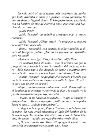 8
La niña miró el descampado, más tenebroso de noche,
que tanto asustaba a niños y a padres. Cruzó corriendo las
dos esquinas, y llegó al kiosco. El kiosquero estaba charlando
con un hombre de más de cuarenta años, que tenía una bici-
cleta de carrera roja.
–¡Hola Pepé!
–¡Hola Tamara! –la saludó el kiosquero que ya estaba
cerrando.
–¡Hola Tamara! ¿Cómo estás? –le pregunto el hombre
de la bicicleta sonriendo.
–Bien... –respondió, con cautela, la niña y dándole el di-
nero al kiosquero pidió–. ¿Me da un paquete de cigarrillos
para mi papá?
–Acá tenés los cigarrillos y el vuelto... –dijo Pepe.
–Yo también fumo de esos... –dijo el extraño sin que le
preguntaran y viendo la cara de asombro del anciano, acla-
ró–. Sólo fumo uno o dos después de cenar o mientras miro
una película... una vez que mis hijos se durmieron, claro...
–¡Chau, Tamara! –se despidió el kiosquero y viendo que
no había casi nadie en la semioscura calle le dijo–. ¡Corré a
tu casa que yo te miro de acá!.
–Pepe, con esa remera azul no vas a verla llegar –afirmó
el hombre de la bicicleta y sonriendo le dijo–. Si querés, yo la
puedo acompañar porque voy para allá...
–Bueno, si me hacés la gauchada... –le dijo el anciano y,
dirigiéndose a Tamara agregó–. ¡Atilio te va a acompañar
hasta tu casa!... ¡saludo a tus padres!...
Al llegar a la esquina, Pepe y Tamara se saludaron con
la mano. La niña cruzó silenciosa al lado del hombre de la
bicicleta roja. Un hombre simpático, con cara de bonachón,
alto, sin canas y vestido con ropa deportiva verde oliva.
–¿De qué cuadro sos, Tamara? –preguntó mientras de-
senvolvía un caramelo y se lo ponía en su boca.
 