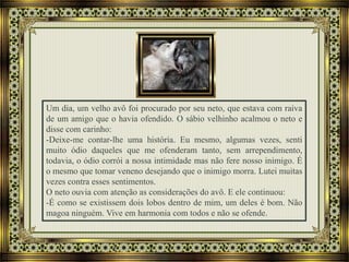 Um dia, um velho avô foi procurado por seu neto, que estava com raiva
de um amigo que o havia ofendido. O sábio velhinho acalmou o neto e
disse com carinho:
-Deixe-me contar-lhe uma história. Eu mesmo, algumas vezes, senti
muito ódio daqueles que me ofenderam tanto, sem arrependimento,
todavia, o ódio corrói a nossa intimidade mas não fere nosso inimigo. É
o mesmo que tomar veneno desejando que o inimigo morra. Lutei muitas
vezes contra esses sentimentos.
O neto ouvia com atenção as considerações do avô. E ele continuou:
-É como se existissem dois lobos dentro de mim, um deles é bom. Não
magoa ninguém. Vive em harmonia com todos e não se ofende.
 