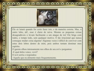 Ele só lutará quando for certo fazer isto, e da maneira correta. Mas, o
outro lobo, ah!, esse é cheio de raiva. Mesmo as pequenas coisas
desagradáveis o levam facilmente a um ataque de ira! Ele briga com
todos, o tempo todo, sem qualquer motivo. É tão irracional que nunca
consegue mudar coisa alguma! Algumas vezes é difícil de conviver com
estes dois lobos dentro de mim, pois ambos tentam dominar meu
espírito.
O garoto olhou intensamente nos olhos de seu avô e perguntou:
-E qual deles vence, vovô?
O avô sorriu e respondeu:
-Aquele que eu alimento mais frequentemente.
 