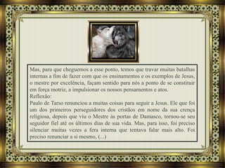 Mas, para que cheguemos a esse ponto, temos que travar muitas batalhas
internas a fim de fazer com que os ensinamentos e os exemplos de Jesus,
o mestre por excelência, façam sentido para nós a ponto de se constituir
em força motriz, a impulsionar os nossos pensamentos e atos.
Reflexão:
Paulo de Tarso renunciou a muitas coisas para seguir a Jesus. Ele que foi
um dos primeiros perseguidores dos cristãos em nome da sua crença
religiosa, depois que viu o Mestre às portas de Damasco, tornou-se seu
seguidor fiel até os últimos dias de sua vida. Mas, para isso, foi preciso
silenciar muitas vezes a fera interna que tentava falar mais alto. Foi
preciso renunciar a si mesmo, (...)
 