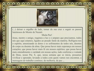 (...) deixar o orgulho de lado, tomar da sua cruz e seguir os passos
luminosos do Mestre de Nazaré.
Muita Paz!
Jesus, mestre e amigo, rogamos a luz e o amparo que precisamos, todos
nós que aqui estamos, ligados ao pesado fardo da matéria. Refrigera-nos
o espírito, amenizando as dores e os sofrimentos de todos nós, doentes
do corpo ou doentes da alma. Que possa haver mais esperança em nossos
corações; que possa haver mais fé em nossos espíritos; que possa haver
mais entendimento e caridade em nossas ações, tudo conforme a vontade
de Deus, nosso Pai. E, que, nessa semana que se inicia, possamos
vivificar e aprender, levando a todos com quem vamos nos encontrar, a
mensagem do trabalho contínuo, da melhoria, da paz ...
 