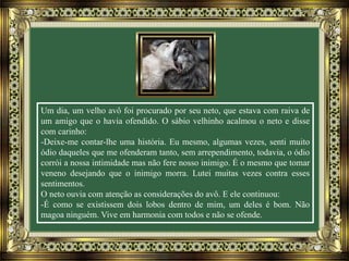 Um dia, um velho avô foi procurado por seu neto, que estava com raiva de
um amigo que o havia ofendido. O sábio velhinho acalmou o neto e disse
com carinho:
-Deixe-me contar-lhe uma história. Eu mesmo, algumas vezes, senti muito
ódio daqueles que me ofenderam tanto, sem arrependimento, todavia, o ódio
corrói a nossa intimidade mas não fere nosso inimigo. É o mesmo que tomar
veneno desejando que o inimigo morra. Lutei muitas vezes contra esses
sentimentos.
O neto ouvia com atenção as considerações do avô. E ele continuou:
-É como se existissem dois lobos dentro de mim, um deles é bom. Não
magoa ninguém. Vive em harmonia com todos e não se ofende.
 