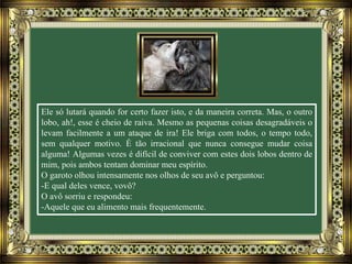 Ele só lutará quando for certo fazer isto, e da maneira correta. Mas, o outro
lobo, ah!, esse é cheio de raiva. Mesmo as pequenas coisas desagradáveis o
levam facilmente a um ataque de ira! Ele briga com todos, o tempo todo,
sem qualquer motivo. É tão irracional que nunca consegue mudar coisa
alguma! Algumas vezes é difícil de conviver com estes dois lobos dentro de
mim, pois ambos tentam dominar meu espírito.
O garoto olhou intensamente nos olhos de seu avô e perguntou:
-E qual deles vence, vovô?
O avô sorriu e respondeu:
-Aquele que eu alimento mais frequentemente.
 