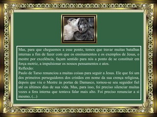 Mas, para que cheguemos a esse ponto, temos que travar muitas batalhas
internas a fim de fazer com que os ensinamentos e os exemplos de Jesus, o
mestre por excelência, façam sentido para nós a ponto de se constituir em
força motriz, a impulsionar os nossos pensamentos e atos.
Reflexão:
Paulo de Tarso renunciou a muitas coisas para seguir a Jesus. Ele que foi um
dos primeiros perseguidores dos cristãos em nome da sua crença religiosa,
depois que viu o Mestre às portas de Damasco, tornou-se seu seguidor fiel
até os últimos dias de sua vida. Mas, para isso, foi preciso silenciar muitas
vezes a fera interna que tentava falar mais alto. Foi preciso renunciar a si
mesmo, (...)
 