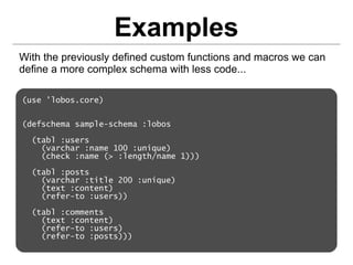 Examples
With the previously defined custom functions and macros we can
define a more complex schema with less code...

(use 'lobos.core)


(defschema sample-schema :lobos

  (tabl :users
    (varchar :name 100 :unique)
    (check :name (> :length/name 1)))

  (tabl :posts
    (varchar :title 200 :unique)
    (text :content)
    (refer-to :users))

  (tabl :comments
    (text :content)
    (refer-to :users)
    (refer-to :posts)))
 