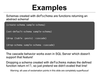 Examples
Schemas created with defschema are functions returning an
abstract schema!
(create-schema sample-schema)


(set-default-schema sample-schema)


(drop (table :posts) :cascade)


(drop-schema sample-schema :cascade)



The cascade behavior works even in SQL Server which doesn't
support that feature!
Dropping a schema created with defschema makes the defined
function return nil, so just pretend we didn't evaled that line!
   Warning: all uses of exclamation points in this slide are completely superfluous!
 