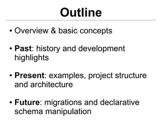 Outline
●   Overview & basic concepts
●   Past: history and development
    highlights
●   Present: examples, project structure
    and architecture
●   Future: migrations and declarative
    schema manipulation
 