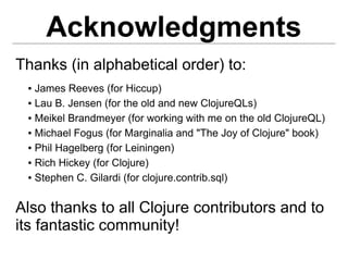 Acknowledgments
Thanks (in alphabetical order) to:
 ● James Reeves (for Hiccup)
 ● Lau B. Jensen (for the old and new ClojureQLs)


 ● Meikel Brandmeyer (for working with me on the old ClojureQL)


 ● Michael Fogus (for Marginalia and "The Joy of Clojure" book)


 ● Phil Hagelberg (for Leiningen)


 ● Rich Hickey (for Clojure)


 ● Stephen C. Gilardi (for clojure.contrib.sql)




Also thanks to all Clojure contributors and to
its fantastic community!
 
