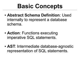 Basic Concepts
●   Abstract Schema Definition: Used
    internally to represent a database
    schema.
●   Action: Functions executing
    imperative SQL statements.
●   AST: Intermediate database-agnostic
    representation of SQL statements.
 