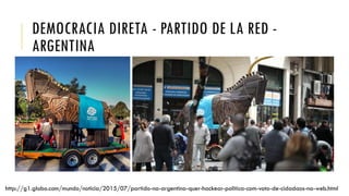 DEMOCRACIA DIRETA - PARTIDO DE LA RED -
ARGENTINA
http://g1.globo.com/mundo/noticia/2015/07/partido-na-argentina-quer-hackear-politica-com-voto-de-cidadaos-na-web.html
 