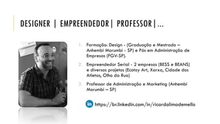 DESIGNER | EMPREENDEDOR| PROFESSOR|...
1. Formação: Design - (Graduação e Mestrado –
Anhembi Morumbi - SP) e Pós em Administração de
Empresas (FGV-SP).
2. Empreendedor Serial - 2 empresas (BESS e BEANS)
e diversos projetos (Ecotoy Art, Xarxa, Cidade dos
Atletas, Olho da Rua)
3. Professor de Administração e Marketing (Anhembi
Morumbi – SP)
https://br.linkedin.com/in/ricardolimademello
 