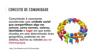 CONCEITO DE COMUNIDADE
Comunidade é comumente
considerada uma unidade social
que compartilham algo em
comum, como normas, valores,
identidade e lugar em que estão
situadas em uma determinada área
geográfica, podendo ser em
aldeias, bairros ou cidades (ou no
ciberespaço).
https://pt.wikipedia.org/wiki/Comunidade
 