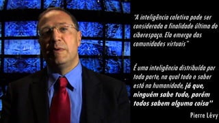 “A inteligência coletiva pode ser
considerada a finalidade última do
ciberespaço. Ela emerge das
comunidades virtuais”
É uma inteligência distribuída por
toda parte, na qual todo o saber
está na humanidade, já que,
ninguém sabe tudo, porém
todos sabem alguma coisa”
Pierre Lévy
 
