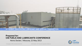 Heino Decker / Moscow, 22 May 2013 
Prepared for: CIS FUELS AND LUBRICANTS CONFERENCE 
EFFICIENT, INNOVATIVE LUBRICANT AND GREASE PRODUCTION 
© Copyright LOBP-Consulting GmbH 2013 Heino Decker / CIS Fuels and Lubricants Conference 1 
 