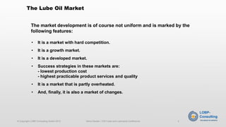 •It is a market with hard competition. 
•It is a growth market. 
•It is a developed market. 
•Success strategies in these markets are: -lowest production cost-highest practicable product services and quality 
•It is a market that is partly overheated. 
•And, finally, it is also a market of changes. 
The market development is of course not uniform and is marked by the following features: 
The Lube Oil Market 
© Copyright LOBP-Consulting GmbH 2013 Heino Decker / CIS Fuels and Lubricants Conference 2 
 