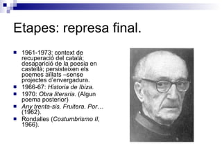 Etapes: represa final. 1961-1973: context de recuperació del català; desaparició de la poesia en castellà; persisteixen els poemes aïllats –sense projectes d’envergadura. 1966-67:  Historia de Ibiza. 1970:  Obra literaria.  (Algun poema posterior) Any trenta-sis. Fruitera. Por…  (1962). Rondalles ( Costumbrismo II , 1966). 