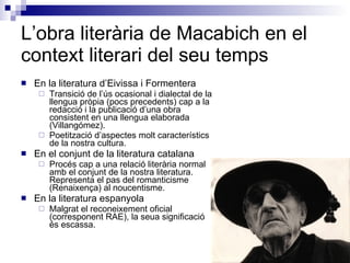 L’obra literària de Macabich en el context literari del seu temps En la literatura d’Eivissa i Formentera Transició de l’ús ocasional i dialectal de la llengua pròpia (pocs precedents) cap a la redacció i la publicació d’una obra consistent en una llengua elaborada (Villangómez). Poetització d’aspectes molt característics de la nostra cultura. En el conjunt de la literatura catalana Procés cap a una relació literària normal amb el conjunt de la nostra literatura. Representa el pas del romanticisme (Renaixença) al noucentisme. En la literatura espanyola Malgrat el reconeixement oficial (corresponent RAE), la seua significació és escassa. 