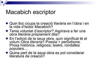 Macabich escriptor Quin lloc ocupa la creació literària en l’obra i en la vida d’Isidor Macabich? Tenia voluntat d’escriptor? Aspirava a fer una obra literària pròpiament dita? En l’edició de la seua obra, quin significat té el volum  Obra literaria ? Poesia + periodisme. Prosa històrica, religiosa; teatre, rondalles populars… Quina part de la seua obra es pot considerar literatura de creació? 