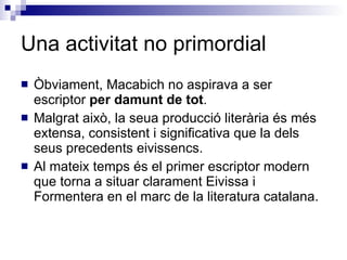 Una activitat no primordial Òbviament, Macabich no aspirava a ser escriptor  per damunt de tot . Malgrat això, la seua producció literària és més extensa, consistent i significativa que la dels seus precedents eivissencs. Al mateix temps és el primer escriptor modern que torna a situar clarament Eivissa i Formentera en el marc de la literatura catalana. 