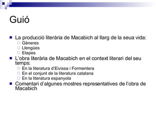 Guió La producció literària de Macabich al llarg de la seua vida:  Gèneres Llengües Etapes L’obra literària de Macabich en el context literari del seu temps: En la literatura d’Eivissa i Formentera En el conjunt de la literatura catalana En la literatura espanyola Comentari d’algunes mostres representatives de l’obra de Macabich 