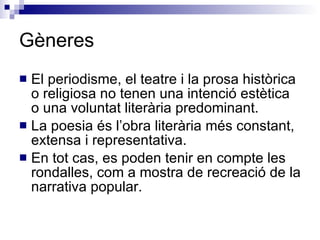 Gèneres El periodisme, el teatre i la prosa històrica o religiosa no tenen una intenció estètica o una voluntat literària predominant. La poesia és l’obra literària més constant, extensa i representativa. En tot cas, es poden tenir en compte les rondalles, com a mostra de recreació de la narrativa popular. 