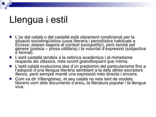 Llengua i estil L’ús del català o del castellà està clarament condicionat per la situació sociolingüística (usos literaris i periodístics habituals a Eivissa; etapes segons el context sociopolític), però també pel gènere (poesia – prosa utilitària) i la voluntat d’expressió (subjectiva o formal). L’estil castellà tendeix a la retòrica acadèmica i al mimetisme respecte als clàssics, més sovint grandiloqüent que íntima. L’estil català evoluciona des d’un predomini del particularisme fins a l’adopció d’una llengua literària semblant a la dels altres escriptors illencs, però sempre manté una expressió més directa i sincera. Com va dir Villangómez, el seu català no neix tant de models literaris com dels documents d’arxiu, la literatura popular i la llengua viva. 