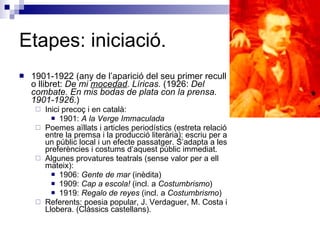 Etapes: iniciació. 1901-1922 (any de l’aparició del seu primer recull o llibret:  De mi  mocedad . Líricas.  (1926:  Del combate. En mis bodas de plata con la prensa. 1901-1926. ) Inici precoç i en català: 1901:  A la Verge Immaculada Poemes aïllats i articles periodístics (estreta relació entre la premsa i la producció literària): escriu per a un públic local i un efecte passatger. S’adapta a les preferències i costums d’aquest públic immediat. Algunes provatures teatrals (sense valor per a ell mateix): 1906:  Gente de mar  (inèdita) 1909:  Cap a escola!  (incl. a  Costumbrismo ) 1919:  Regalo de reyes  (incl. a  Costumbrismo ) Referents: poesia popular, J. Verdaguer, M. Costa i Llobera. (Clàssics castellans). 