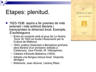 Etapes: plenitud. 1923-1936: aspira a fer poemes de més extensió i més ambició literària i transcendeix la dimensió local. Exemple,  S’aufabeguera. Entra en contacte amb el grup de  La Nostra Terra.  El 1923 es funda l’Associació per la Cultura de Mallorca. 1933: publica  Dialectals  a Barcelona (primera obra literària d’un eivissenc editada a Catalunya). Jocs Florals. M. Villangómez. Càtedra d’Estudis Baleàrics (1933). Adopta una llengua menys local:  Vesprals,   Miratges. Referents: Joan Alcover, Llorenç Riber. 