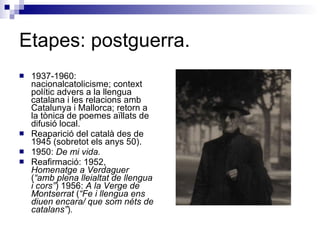 Etapes: postguerra. 1937-1960: nacionalcatolicisme; context polític advers a la llengua catalana i les relacions amb Catalunya i Mallorca; retorn a la tònica de poemes aïllats de difusió local. Reaparició del català des de 1945 (sobretot els anys 50). 1950:  De mi vida. Reafirmació: 1952,  Homenatge a Verdaguer  ( “amb plena lleialtat de llengua i cors” ) 1956:  A la Verge de Montserrat  ( “Fe i llengua ens diuen encara/ que som néts de catalans” ) .   