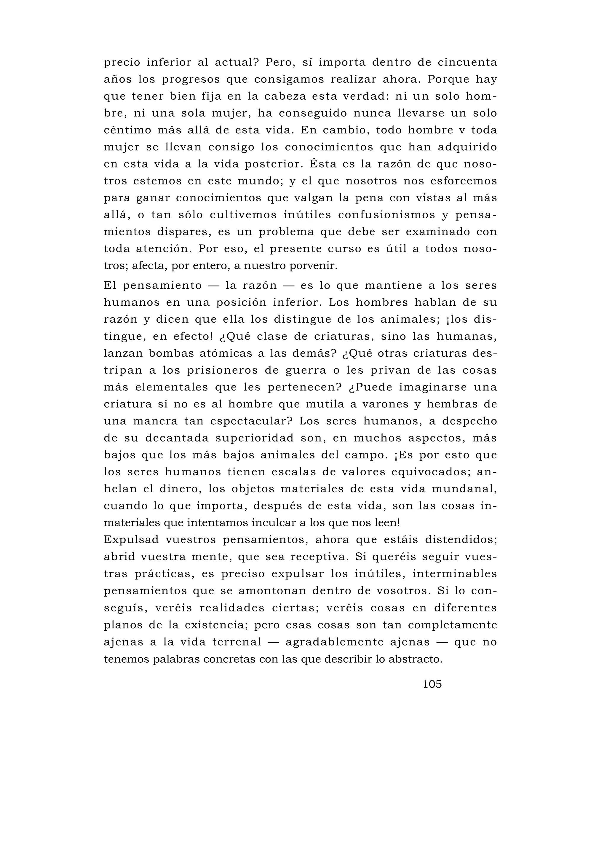 precio inferior al actual? Pero, sí importa dentro de cincuenta
años los progresos que consigamos realizar ahora. Porque hay
que tener bien fija en la cabeza esta verdad: ni un solo hom-
bre, ni una sola mujer, ha conseguido nunca llevarse un solo
céntimo más allá de esta vida. En cambio, todo hombre v toda
mujer se llevan consigo los conocimientos que han adquirido
en esta vida a la vida posterior. Ésta es la razón de que noso-
tros estemos en este mundo; y el que nosotros nos esforcemos
para ganar conocimientos que valgan la pena con vistas al más
allá, o tan sólo cultivemos inútiles confusionismos y pensa-
mientos dispares, es un problema que debe ser examinado con
toda atención. Por eso, el presente curso es útil a todos noso-
tros; afecta, por entero, a nuestro porvenir.
El pensamiento — la razón — es lo que mantiene a los seres
humanos en una posición inferior. Los hombres hablan de su
razón y dicen que ella los distingue de los animales; ¡los dis-
tingue, en efecto! ¿Qué clase de criaturas, sino las humanas,
lanzan bombas atómicas a las demás? ¿Qué otras criaturas des-
tripan a los prisioneros de gu erra o les privan de las cosas
más elementales que les pertenecen? ¿Puede imaginarse una
criatura si no es al hombre que mutila a varones y hembras de
una manera tan espectacular? Los seres humanos, a despecho
de su decantada superioridad son, en muchos aspectos, más
bajos que los más bajos animales del campo. ¡Es por esto que
los seres humanos tienen escalas de valores equivocados; an-
helan el dinero, los objetos materiales de esta vida mundanal,
cuando lo que importa, después de esta vida, son las cosas in-
materiales que intentamos inculcar a los que nos leen!
Expulsad vuestros pensamientos, ahora que estáis distendidos;
abrid vuestra mente, que sea receptiva. Si queréis seguir vues-
tras prácticas, es preciso expulsar los inútiles, interminables
pensamientos que se amontonan dentro de vosotros. Si lo con-
seguís, veréis realidades ciertas; veréis cosas en diferentes
planos de la existencia; pero esas cosas son tan completamente
ajenas a la vida terrenal — agradablemente ajenas — que no
tenemos palabras concretas con las que describir lo abstracto.

                                                          105
 